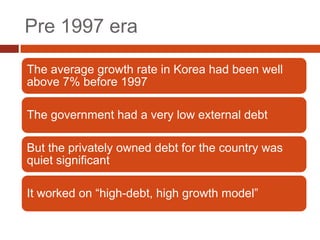 Pre 1997 era

The average growth rate in Korea had been well
above 7% before 1997

The government had a very low external debt

But the privately owned debt for the country was
quiet significant

It worked on “high-debt, high growth model”
 