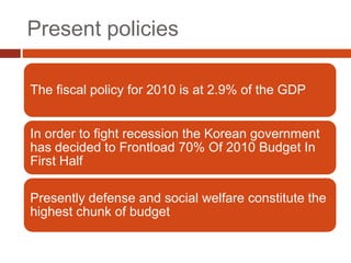 Present policies

The fiscal policy for 2010 is at 2.9% of the GDP


In order to fight recession the Korean government
has decided to Frontload 70% Of 2010 Budget In
First Half

Presently defense and social welfare constitute the
highest chunk of budget
 