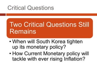 Critical Questions

Two Critical Questions Still
Remains
• When will South Korea tighten
  up its monetary policy?
• How Current Monetary policy will
  tackle with ever rising Inflation?
 