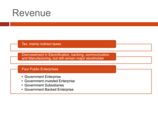 Revenue

 Tax, mainly indirect taxes


 Disinvestment in Electrification, banking, communication
 and Manufacturing, but still remain major stockholder


 Four Public Enterprises

 •   Government Enterprise
 •   Government invested Enterprise
 •   Government Subsidiaries
 •   Government Backed Enterprise
 