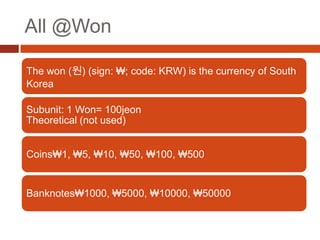 All @Won

The won (원) (sign: ₩; code: KRW) is the currency of South
Korea

Subunit: 1 Won= 100jeon
Theoretical (not used)


Coins₩1, ₩5, ₩10, ₩50, ₩100, ₩500


Banknotes₩1000, ₩5000, ₩10000, ₩50000
 
