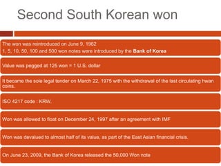 Second South Korean won
The won was reintroduced on June 9, 1962
1, 5, 10, 50, 100 and 500 won notes were introduced by the Bank of Korea

Value was pegged at 125 won = 1 U.S. dollar


It became the sole legal tender on March 22, 1975 with the withdrawal of the last circulating hwan
coins.


ISO 4217 code : KRW.


Won was allowed to float on December 24, 1997 after an agreement with IMF


Won was devalued to almost half of its value, as part of the East Asian financial crisis.


On June 23, 2009, the Bank of Korea released the 50,000 Won note
 