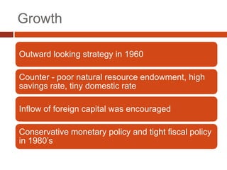 Growth

Outward looking strategy in 1960

Counter - poor natural resource endowment, high
savings rate, tiny domestic rate

Inflow of foreign capital was encouraged

Conservative monetary policy and tight fiscal policy
in 1980’s
 