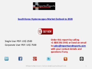 South Korea Hysteroscopes Market Outlook to 2020 
Single User PDF: US$ 2500 
Corporate User PDF: US$ 7500 
Order this report by calling 
+1 888 391 5441 or Send an email 
to sales@reportsandreports.com 
with your contact details and 
questions if any. 
© ReportsnReports.com / Contact sales@reportsandreports.com 1 
 