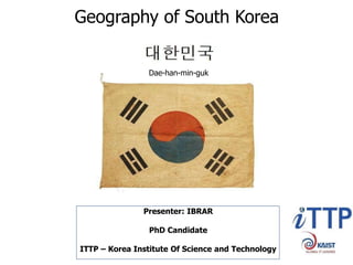 Geography of South Korea
Dae-han-min-guk
Presenter: IBRAR
PhD Candidate
ITTP – Korea Institute Of Science and Technology
 