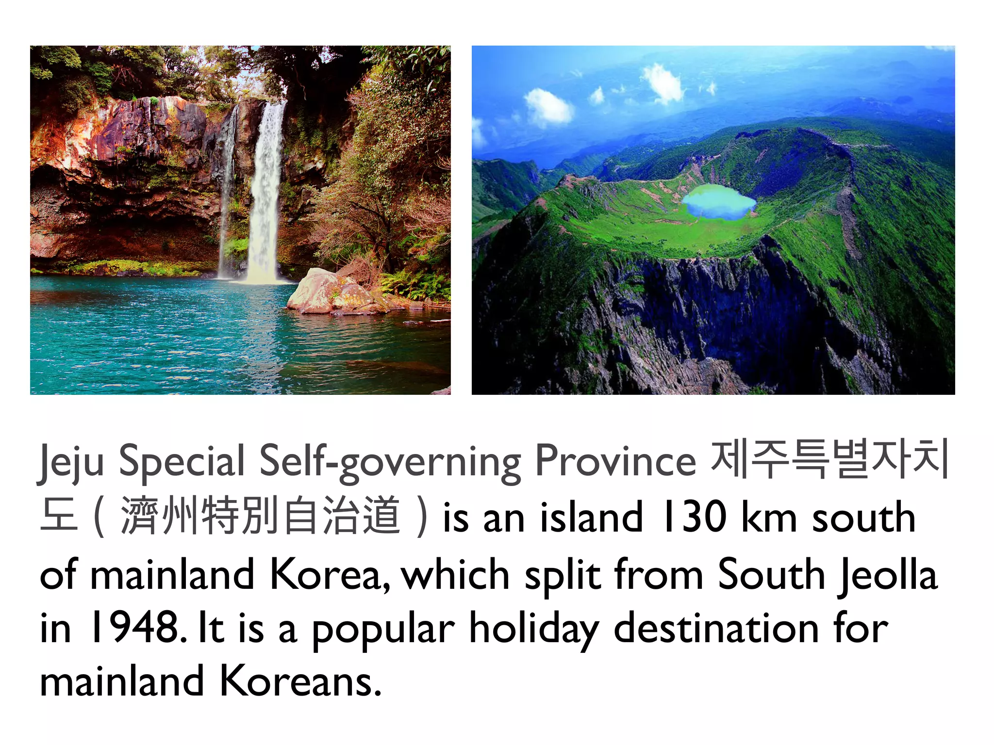 Jeju Special Self-governing Province 제주특별자치
도（濟州特別自治道）is an island 130 km south
of mainland Korea, which split from South Jeolla
in 1948. It is a popular holiday destination for
mainland Koreans.
 