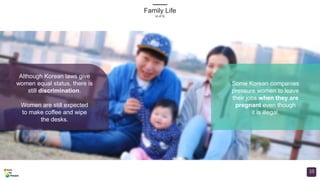 Although Korean laws give
women equal status, there is
still discrimination.
Women are still expected
to make coffee and wipe
the desks.
Some Korean companies
pressure women to leave
their jobs when they are
pregnant even though
it is illegal.
Family Life
(4 of 5)
10
 