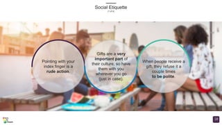 Social Etiquette
(1 of 4)
18
Pointing with your
index finger is a
rude action.
Gifts are a very
important part of
their culture, so have
them with you
wherever you go
(just in case).
When people receive a
gift, they refuse it a
couple times
to be polite.
 
