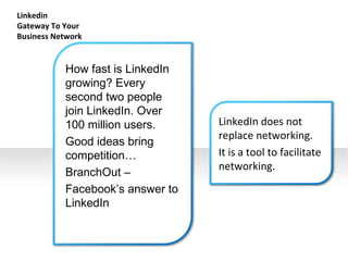 Linkedin  Gateway To Your Business Network How fast is LinkedIn growing? Every second two people join LinkedIn. Over 100 million users. Good ideas bring competition…  BranchOut – Facebook’s answer to LinkedIn LinkedIn does not replace networking.  It is a tool to facilitate networking. 
