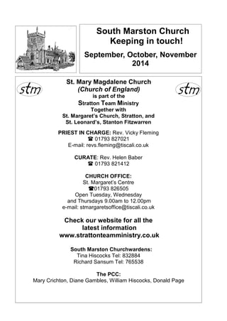 South Marston Church 
Keeping in touch! 
September, October, November 
2014 
St. Mary Magdalene Church 
(Church of England) 
is part of the 
Stratton Team Ministry 
Together with 
St. Margaret’s Church, Stratton, and 
St. Leonard’s, Stanton Fitzwarren 
PRIEST IN CHARGE: Rev. Vicky Fleming 
 01793 827021 
E-mail: revs.fleming@tiscali.co.uk 
CURATE: Rev. Helen Baber 
 01793 821412 
CHURCH OFFICE: 
St. Margaret’s Centre 
01793 826505 
Open Tuesday, Wednesday 
and Thursdays 9.00am to 12.00pm 
e-mail: stmargaretsoffice@tiscali.co.uk 
Check our website for all the 
latest information 
www.strattonteamministry.co.uk 
South Marston Churchwardens: 
Tina Hiscocks Tel: 832884 
Richard Sansum Tel: 765538 
The PCC: 
Mary Crichton, Diane Gambles, William Hiscocks, Donald Page 
 