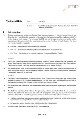 Technical Note                  Date               June 2012


                                      Subject            South Marston Supplementary Planning Document - Part Three
                                                         Transport Assessment


1      Introduction
1.1    This technical note sets out the main findings of the work commissioned by Swindon Borough Council and
       South Marston Parish Council in support of the development of a Supplementary Planning Document (SPD)
       for the village of South Marston. The purpose of the SPD is to provide a planning framework setting out the
       expectations and requirements for the sustainable development of the village of South Marston. The study
       has been conducted in three parts:-

       •   Part One – Examination of existing transport challenges

       •   Part Two – Examination of the transport impacts of the Eastern Development Area

       •   Part Three – Examination of the transport impacts of the proposed Eastern Villages



       Part One
1.2    Part One of this study assessed options to mitigate the impacts of existing issues on the road network in and
       around South Marston village. Issues were identified from site observations, discussions with South Marston
       Parish Council and the Traffic Sub-group, and an assessment of the ‘Village Strategy’.

1.3    The identification of traffic issues, and potential options to address these, were based on existing volumes of
       traffic through the village. It did not include the potential transport impact of proposed growth at the Eastern
       Development Area (EDA) at this stage.

       Part Two
1.4    Part Two of the study assessed the transport impact of the EDA on South Marston and was based on data
       available in Autumn 2010. The study area was as per Part One of the study and included Thornhill Road to
       the Keypoint roundabout, Old Vicarage Lane to the A420 and Highworth Road.

1.5    The assessment was undertaken at a more strategic level given uncertainties regarding the masterplan for
       the EDA.

1.6    The Part Two report sought to address the optioneering solutions identified in Part One to understand
       whether the conclusions drawn were still valid with development traffic (i.e, ‘future-proof the identified
       solutions). The land use and highway planning context for the assessment of options was based on:-

       •   The Planning for Real exercise conducted by New Masterplanning in the Summer of 2010, which sought
           to establish some principles for the development of the village; and

       •   Long standing options identified in the 2006 South Marston Village Report.

1.7    Both reports are available on Swindon Borough Council’s website.




                                                        Page 1 of 18
 