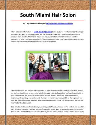 South Miami Hair Solon
_____________________________________________________________________________________

                 By Cwylarheetha Cambujell - http://www.dandlhairstudio.com



There is specific information on south miami hair solon that is crucial to your fuller understanding of
the issues. We were in your shoes once, and the simple fact is we had a very compelling reason to
discover more about it.Who knows, maybe you would prefer to learn a little and then seek the
assistance of others, perhaps more directly. The simple reason in our case is we want things to be right,
and we are not always so comfortable with lack of involvement.




The information in this article has the potential to really make a difference with your situation, and so
we feel you should have an open mind with it.It is apparent and obvious that you have to do what is in
your best interest, and of course we all understand that.When a person has never had a beauty
regimen, understanding one can be hard. There are so many resources available to the beginner, you
may feel some information overload. Here are some tips and tricks that can help you start out and stay
informed without confusion.

Lots of ladies find themselves in beauty ruts simply out of habit. As long as you're content, this shouldn't
be a problem. That said, if you are trying to find a job or simply want to re-evaluate your look, then it's
time to ask a friend or hire a beauty consultant to give you some unbiased advice.Coconut oil can really
 