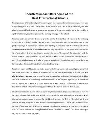 South Mumbai Offers Some of the
Best International Schools
The importance of Mumbai city in the recent years has increased over the recent years because
of the emergence of a lot of educational institutions in here. The main reasons why the ICSE
schools in south Mumbai are so popular are because of the western culture and the need for a
highly proficient system that governs the learning strategy in the schools.
The reason why the parents choose to give the best to their children is because of the enriching
culture that is prevalent in the corporate world that demands a lot of etiquettes and a very
good knowledge in the various streams of study begins with the formal education at school.
The International schools in South Mumbai are very popular and at the same time they have a
list of celebrities’ children studying in most of the ones. The cost of the education and the
overall facilities in these schools are world class and this can be seen in the infrastructure as
well. The city is bestowed with a lot of opportunities for children to learn and grow. Gone are
the days when it was just limited to the text book learning.
The other important thing that has to be noted is that the parents look at safety and security of
their children and wish to ensure that these tiny tots are safe while they go to school. The ICSE
schools in South Mumbai help to give the best of curriculum and the attention to the individual
likes of the children. The increasing number of schools in the city and especially in the southern
part of the city has brought in a lot or real estate projects as well. The families prefer to stay
close to the schools rather than having to send their children to far off distant places.
With the emphasis on quality education catering to international standards it becomes easy for
the people to get their children enrolled into some of the best International schools in South
Mumbai to ensure a good future and a good learning graph for their children in their formal
years of training. The main aspect that can be seen in these schools is the high end quality and
the best of teaching staff that help in arranging the best syllabus that will nurture the various
levels of studies and understanding for the children. The best in Mumbai is the schools that give
the right education at all the levels.
 