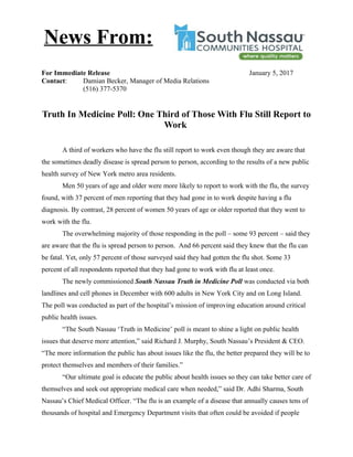 For Immediate Release January 5, 2017
Contact: Damian Becker, Manager of Media Relations
(516) 377-5370
Truth In Medicine Poll: One Third of Those With Flu Still Report to
Work
A third of workers who have the flu still report to work even though they are aware that
the sometimes deadly disease is spread person to person, according to the results of a new public
health survey of New York metro area residents.
Men 50 years of age and older were more likely to report to work with the flu, the survey
found, with 37 percent of men reporting that they had gone in to work despite having a flu
diagnosis. By contrast, 28 percent of women 50 years of age or older reported that they went to
work with the flu.
The overwhelming majority of those responding in the poll – some 93 percent – said they
are aware that the flu is spread person to person. And 66 percent said they knew that the flu can
be fatal. Yet, only 57 percent of those surveyed said they had gotten the flu shot. Some 33
percent of all respondents reported that they had gone to work with flu at least once.
The newly commissioned South Nassau Truth in Medicine Poll was conducted via both
landlines and cell phones in December with 600 adults in New York City and on Long Island.
The poll was conducted as part of the hospital’s mission of improving education around critical
public health issues.
“The South Nassau ‘Truth in Medicine’ poll is meant to shine a light on public health
issues that deserve more attention,” said Richard J. Murphy, South Nassau’s President & CEO.
“The more information the public has about issues like the flu, the better prepared they will be to
protect themselves and members of their families.”
“Our ultimate goal is educate the public about health issues so they can take better care of
themselves and seek out appropriate medical care when needed,” said Dr. Adhi Sharma, South
Nassau’s Chief Medical Officer. “The flu is an example of a disease that annually causes tens of
thousands of hospital and Emergency Department visits that often could be avoided if people
News From:
 