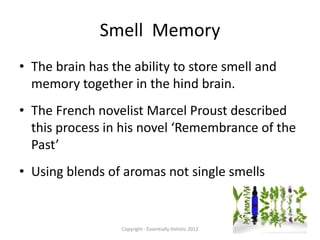 Smell Memory
• The brain has the ability to store smell and
  memory together in the hind brain.
• The French novelist Marcel Proust described
  this process in his novel ‘Remembrance of the
  Past’
• Using blends of aromas not single smells


                  Copyright - Essentially Holistic 2012
 
