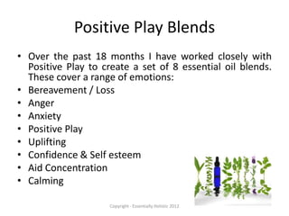 Positive Play Blends
• Over the past 18 months I have worked closely with
  Positive Play to create a set of 8 essential oil blends.
  These cover a range of emotions:
• Bereavement / Loss
• Anger
• Anxiety
• Positive Play
• Uplifting
• Confidence & Self esteem
• Aid Concentration
• Calming

                     Copyright - Essentially Holistic 2012
 