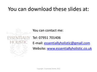 You can download these slides at:


          You can contact me:
          Tel: 07951 701406
          E-mail: essentiallyholistic@gmail.com
          Website: www.essentiallyholistic.co.uk




            Copyright - Essentially Holistic 2012
 