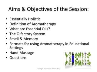 Aims & Objectives of the Session:
• Essentially Holistic
• Definition of Aromatherapy
• What are Essential Oils?
• The Olfactory System
• Smell & Memory
• Formats for using Aromatherapy in Educational
  Settings
• Hand Massage
• Questions

                 Copyright - Essentially Holistic 2012
 