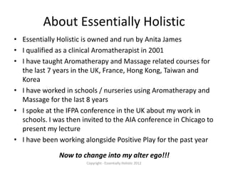 About Essentially Holistic
• Essentially Holistic is owned and run by Anita James
• I qualified as a clinical Aromatherapist in 2001
• I have taught Aromatherapy and Massage related courses for
  the last 7 years in the UK, France, Hong Kong, Taiwan and
  Korea
• I have worked in schools / nurseries using Aromatherapy and
  Massage for the last 8 years
• I spoke at the IFPA conference in the UK about my work in
  schools. I was then invited to the AIA conference in Chicago to
  present my lecture
• I have been working alongside Positive Play for the past year

              Now to change into my alter ego!!!
                       Copyright - Essentially Holistic 2012
 
