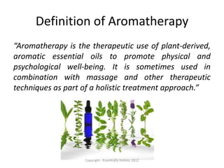 Definition of Aromatherapy
“Aromatherapy is the therapeutic use of plant-derived,
aromatic essential oils to promote physical and
psychological well-being. It is sometimes used in
combination with massage and other therapeutic
techniques as part of a holistic treatment approach.”




                   Copyright - Essentially Holistic 2012
 