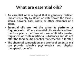 What are essential oils?
• An essential oil is a liquid that is generally distilled
  (most frequently by steam or water) from the leaves,
  stems, flowers, bark, roots, or other elements of a
  plant.
• Essential oils are not the same as perfume or
  fragrance oils. Where essential oils are derived from
  the true plants, perfume oils are artificially created
  fragrances or contain artificial substances and do not
  offer the therapeutic benefits that essential oils offer.
• The chemical composition and aroma of essential oils
  can provide valuable psychological and physical
  therapeutic benefits.

                     Copyright - Essentially Holistic 2012
 