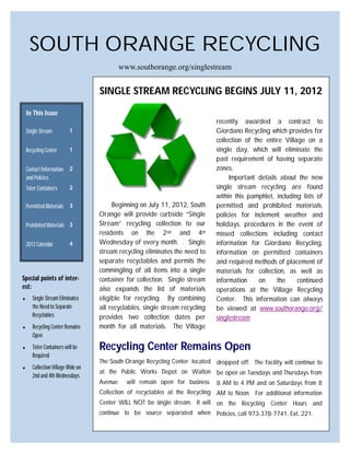 SOUTH ORANGE RECYCLING
                                             www.southorange.org/singlestream


                                    SINGLE STREAM RECYCLING BEGINS JULY 11, 2012

    In This Issue
                                                                                recently awarded a contract to
    Single Stream         1                                                     Giordano Recycling which provides for
                                                                                collection of the entire Village on a
    Recycling Center      1                                                     single day, which will eliminate the
                                                                                past requirement of having separate
    Contact Information   2                                                     zones.
    and Policies                                                                     Important details about the new
    Toter Containers      2                                                     single stream recycling are found
                                                                                within this pamphlet, including lists of
    Permitted Materials 3                Beginning on July 11, 2012, South      permitted and prohibited materials,
                                    Orange will provide curbside “Single        policies for inclement weather and
    Prohibited Materials 3          Stream” recycling collection to our         holidays, procedures in the event of
                                    residents on the 2nd and 4th                missed collections including contact
    2012 Calendar         4         Wednesday of every month. . Single          information for Giordano Recycling,
                                    stream recycling eliminates the need to     information on permitted containers
                                    separate recyclables and permits the        and required methods of placement of
                                    commingling of all items into a single      materials for collection, as well as
Special points of inter-            container for collection. Single stream     information     on    the     continued
est:                                also expands the list of materials          operations at the Village Recycling
      Single Stream Eliminates     eligible for recycling. By combining        Center. This information can always
       the Need to Separate         all recyclables, single stream recycling    be viewed at www.southorange.org/
       Recyclables                  provides two collection dates per           singlestream
      Recycling Center Remains     month for all materials. The Village
       Open
      Toter Containers will be     Recycling Center Remains Open
       Required
                                    The South Orange Recycling Center located dropped off. The facility will continue to
      Collection Village Wide on
                                    at the Public Works Depot on Walton be open on Tuesdays and Thursdays from
       2nd and 4th Wednesdays
                                    Avenue     will remain open for business. 8 AM to 4 PM and on Saturdays from 8
                                    Collection of recyclables at the Recycling AM to Noon. For additional information
                                    Center WILL NOT be single stream. It will on the Recycling Center Hours and
                                    continue to be source separated when Policies, call 973-378-7741, Ext. 221.
 