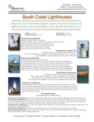 Coos Bay - North Bend
                                                                                 Visitor & Convention Bureau
                                                                               www.OregonsAdventureCoast.com



                     South Coast Lighthouses
     Lighthouse exploring is an exciting and historic thing for the whole family to do.
    Oregon’s Coast has a rich history steeped in seafaring. You’ll ﬁnd 5 of Oregon’s 11
    lighthouses within a short driving distance of Coos Bay. We recommend you save
     plenty of time to explore and take advantage of the fantastic photo opportunities.
                          Distance: 130 miles                                Starting Point: Hwy 101
                          Minimum Driving Time: 3 hours                      Best time to Drive: Daylight

                   Heceta Head Lighthouse
                   Located 59 miles north of Coos Bay.
                   First illuminated in 1894, its light can be seen 21 miles from land,
                   making it the strongest light on the Oregon Coast.
                   May - September, open for tours daily, 11am-5pm.
                   March, April, October open Friday - Monday
                   Year round tours are offered at 541.547.3416.
                                                                            Umpqua River Lighthouse
                                                       Located 19 miles north of North Bend off Hwy 101.
                        This is the first lighthouse sighted on the Oregon Coast. Built in 1957. Summer
                                              tours available, visit the Lighthouse Visitor Center next door.
                   Cape Arago Lighthouse
                   Located 12 miles southwest of Coos Bay.
                   The original structures built on this site in 1866 and 1908 were damaged by
                   the weather and waves. The current tower was first illuminated in 1934 with a
                   unique fog horn. There is no public access but there are great views from
                   Bastendorff Beach County Park, the Oregon Coast Trail and the viewpoint on
                   Cape Arago Hwy. In Sept of 2008, the land was acquired by the Confederated
                   Tribes; look for future plans to preserve this historic and significant property.

                                                                            Coquille River Lighthouse
                                                     Located 20 miles south of Coos Bay off Hwy 101.
                                 Built in 1896, decommissioned in 1939, the Coquille River Lighthouse
                                   was restored as an interpretive center in 1979. Its sits on Bullards,
                               Beach State Park in Bandon. Summer Tours available at 541.347.2209.

                    Cape Blanco Lighthouse
                    Located 48 miles south of Coos Bay, and 9 miles North of Port Orford off Hwy 101.
                    It is the oldest standing lighthouse on the Oregon Coast; commissioned in 1870. Its
                    cliff top location is 245 feet above the ocean; its tower rises 59 feet. Visitor services
                    and tours available. Call 541.756.0100 or 541.332.6774 for more information. Open
                    April - October, 10am-3pm.
                                                    Driving Directions
                                           All directions start from Highway 101

Umpqua River Lighthouse: Just south of Winchester Bay, head west on Umpqua Lighthouse Road. Make first right.
Cape Arago Lighthouse: In Coos Bay, head west on Newmark Ave (near Mill Casino), follow the road 2.9 miles until
you reach flashing yellow light at end, turn left on Cape Arago Hwy. Follow road, after crossing bridge into Charleston,
stay to the left to continue onto Cape Arago Beach Loop. Drive 8.6 miles for viewpoint.
Coquille River Lighthouse: Turn west into Bullard’s Beach State Park, just north of Bandon. Inside the park, take a left
and travel 2 miles to lighthouse.
Heceta Head Lighthouse: 12 miles north of Florence, just north of Cape Creek Tunnel. Look for signs.
Cape Blanco Lighthouse: 9 miles north of Port Orford, turn west onto Cape Blanco Rd (look for signs that read Cape
Blanco State Park), travel 6 miles to lighthouse.


       50 Central Ave      Coos Bay, OR 97420             Katherine Hoppe    (541) 269-0215 or (541) 297-2432
 
