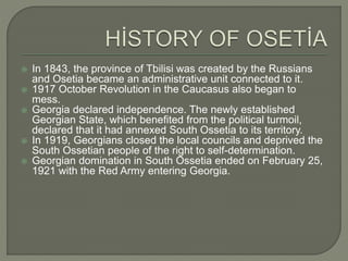  In 1843, the province of Tbilisi was created by the Russians and Osetia became an administrative unit connected to it.  1917 October Revolution in the Caucasus also began to mess.  Georgia declared independence. The newly established Georgian State, which benefited from the political turmoil, declared that it had annexed South Ossetia to its territory.  In 1919, Georgians closed the local councils and deprived the South Ossetian people of the right to self-determination.  Georgian domination in South Ossetia ended on February 25, 1921 with the Red Army entering Georgia. 