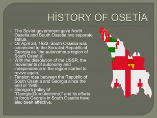  The Soviet government gave North Ossetia and South Ossetia two separate status.  On April 20, 1922, South Ossetia was connected to the Socialist Republic of Georgia as “the autonomous region of South Ossetia”.  With the dissolution of the USSR, the movements of autonomy and independence in the region started to revive again.  Tension rose between the Republic of South Ossetia and Georgia since the end of 1989.  Georgia's policy of “Georgia(Gürcülestirme)” and its efforts to force Georgia in South Ossetia have also been effective. 
