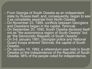  From Georgia of South Ossetia as an independent state by Russia itself, and, consequently, began to see it as completely separate from North Ossetia.  On November 23, 1989, conflicts between Georgians and Ossetians began in the capital, Tshinvali.  On September 20, 1990, South Ossetia declared itself not as “the autonomous region of South Ossetia” but as “the Democratic Republic of South Ossetia”.  On 5-6 January 1991, Georgian police and National Guard troops entered Tskinvali, the capital of South Ossetia.  On January 19, 1992, a referendum was held in South Ossetia on the independence of the Republic of South Ossetia. 98% of the people voted for independence. 