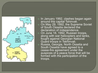  In January 1992, clashes began again around the capital Tshinvali.  On May 29, 1992, the Supreme Soviet of South Ossetia declared the declaration of independence.  On June 18, 1992, Russian troops, along with war helicopters and tanks, fought against Georgian National Guard troops in Tskhinvali.  Russia, Georgia, North Ossetia and South Ossetia have agreed to a cease-fire agreement under the auspices of a peace force that will be formed with the participation of the troops. 