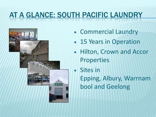 At a Glance: South Pacific LaundryCommercial Laundry15 Years in OperationHilton, Crown and Accor PropertiesSites in Epping, Albury, Warrnambool and Geelong