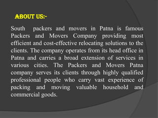 South packers and movers in Patna is famous
Packers and Movers Company providing most
efficient and cost-effective relocating solutions to the
clients. The company operates from its head office in
Patna and carries a broad extension of services in
various cities. The Packers and Movers Patna
company serves its clients through highly qualified
professional people who carry vast experience of
packing and moving valuable household and
commercial goods.
About us:-
 