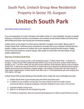 South Park, Unitech Group New Residential Property in Sector 70, Gurgaon<br />Unitech South Park<br />http://www.unitech-south-park.co.in/<br />If you are preparation to invest in Gurgaon real estate market, it’s never belatedly. Gurgaon is speedy fetching a constructive intention for purchasers and investors as real estate builders are forthcoming with thrilling and recent new housing and commercial projects. <br />Unitech which is new project of unitech group make life in Gurgaon much better. Being a part of Unitech South Park, it will have every convenience of modern life at your disposal including the best location, healthy convenience of modern life at your disposal including the best location, healthy environment and ambiance, superior design, high quality of construction and also boasts of high quality neighborhood.<br />Overview of Unitech South Park<br />Unitech Group now coming up with a new residential project quot;
 Unitech South Park quot;
 in Sector-70, Gurgaon. Unitech South Park residential plots define luxury living at its best. Unitech South Park is located on spr, 1 km from vatika city and golf course extension road intersect. Being a part of Unitech South Park , it will have every convenience of modern life at your disposal including the best location, healthy environment and ambiance, superior design, high quality of construction and also boasts of high quality neighborhood. Unitech South Park offers you 2 / 3 bhk apartments with area ranging from 1015 sqft to 1610 sqft.<br />Unitech South Park provide following of the benefits which makes life more comfortable and relax.<br />,[object Object]