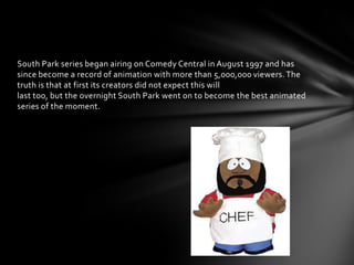 South Park series began airing on Comedy Central in August 1997 and has
since become a record of animation with more than 5,000,000 viewers. The
truth is that at first its creators did not expect this will
last too, but the overnight South Park went on to become the best animated
series of the moment.
 