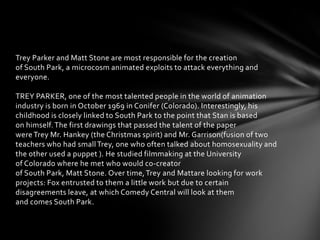 Trey Parker and Matt Stone are most responsible for the creation
of South Park, a microcosm animated exploits to attack everything and
everyone.

TREY PARKER, one of the most talented people in the world of animation
industry is born in October 1969 in Conifer (Colorado). Interestingly, his
childhood is closely linked to South Park to the point that Stan is based
on himself. The first drawings that passed the talent of the paper
were Trey Mr. Hankey (the Christmas spirit) and Mr. Garrison(fusion of two
teachers who had small Trey, one who often talked about homosexuality and
the other used a puppet ). He studied filmmaking at the University
of Colorado where he met who would co-creator
of South Park, Matt Stone. Over time, Trey and Mattare looking for work
projects: Fox entrusted to them a little work but due to certain
disagreements leave, at which Comedy Central will look at them
and comes South Park.
 