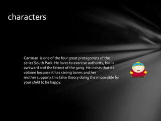 characters



    Cartman is one of the four great protagonists of the
    series South Park. He loves to exercise authority, but is
    awkward and the fattest of the gang. He insists that its
    volume because it has strong bones and her
    mother supports this false theory doing the impossible for
    your child to be happy.
 