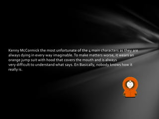 Kenny McCormick the most unfortunate of the 4 main characters as they are
always dying in every way imaginable. To make matters worse, it wears an
orange jump suit with hood that covers the mouth and is always
very difficult to understand what says. En Basically, nobody knows how it
really is.
 
