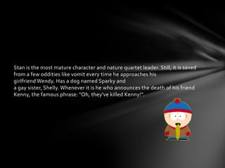 Stan is the most mature character and nature quartet leader. Still, it is saved
from a few oddities like vomit every time he approaches his
girlfriend Wendy. Has a dog named Sparky and
a gay sister, Shelly. Whenever it is he who announces the death of his friend
Kenny, the famous phrase: "Oh, they've killed Kenny!".
 