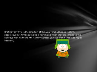 Brof slov sky Kyle is the smartest of the 4 players but has a problem:
people laugh at himbe cause he is Jewish and when they are limited to the
holidays with his friend Mr. Hankey isolated (a piece of shit that uses Pope's
hat Noël)
 