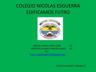 COLEGIO NICOLAS ESGUERRA
    EDIFICAMOS FUTRO




         MIGUEL ANGEL PEÑA LOPEZ           29
      GREGORIO ALBERTO PAVON SUAREZ        28
                    801
     http://miguelangel-99.blogspot.com/



                              JOHN ALEXANDER CARABALLO
 
