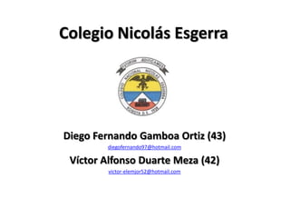 Colegio Nicolás Esgerra




Diego Fernando Gamboa Ortiz (43)
        diegofernando97@hotmail.com

 Víctor Alfonso Duarte Meza (42)
         victor-elemjor52@hotmail.com
 