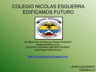 COLEGIO NICOLAS ESGUERRA
   EDIFICAMOS FUTURO




    04.CRISTIAN STIVEN BUITRAGO FRAGOZO
             makankan29@hotmail.es
     03.DAVID LEONARDO BRICEÑO MORENO
            miguelangebric@hotmail.es


      http://cristianbuitra.blogspot.com


                                           JOHN ALEXANDER
                                                CARABALLO
 