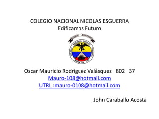 COLEGIO NACIONAL NICOLAS ESGUERRA
           Edificamos Futuro




Oscar Mauricio Rodríguez Velásquez 802 37
         Mauro-108@hotmail.com
      UTRL :mauro-0108@hotmail.com

                         John Caraballo Acosta
 