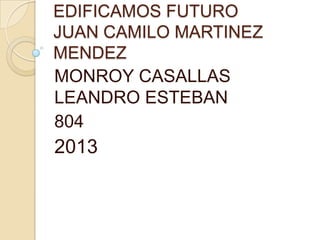 EDIFICAMOS FUTURO
JUAN CAMILO MARTINEZ
MENDEZ
MONROY CASALLAS
LEANDRO ESTEBAN
804
2013
 