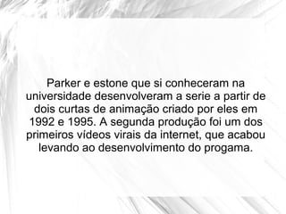 Parker e estone que si conheceram na
universidade desenvolveram a serie a partir de
 dois curtas de animação criado por eles em
1992 e 1995. A segunda produção foi um dos
primeiros vídeos virais da internet, que acabou
   levando ao desenvolvimento do progama.
 