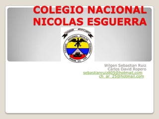 COLEGIO NACIONAL
NICOLAS ESGUERRA



                  Wilgen Sebastian Ruiz
                    Carlos David Ropero
       sebastianruiz805@hotmail.com
               ch_ar_25@hotmail.com
 