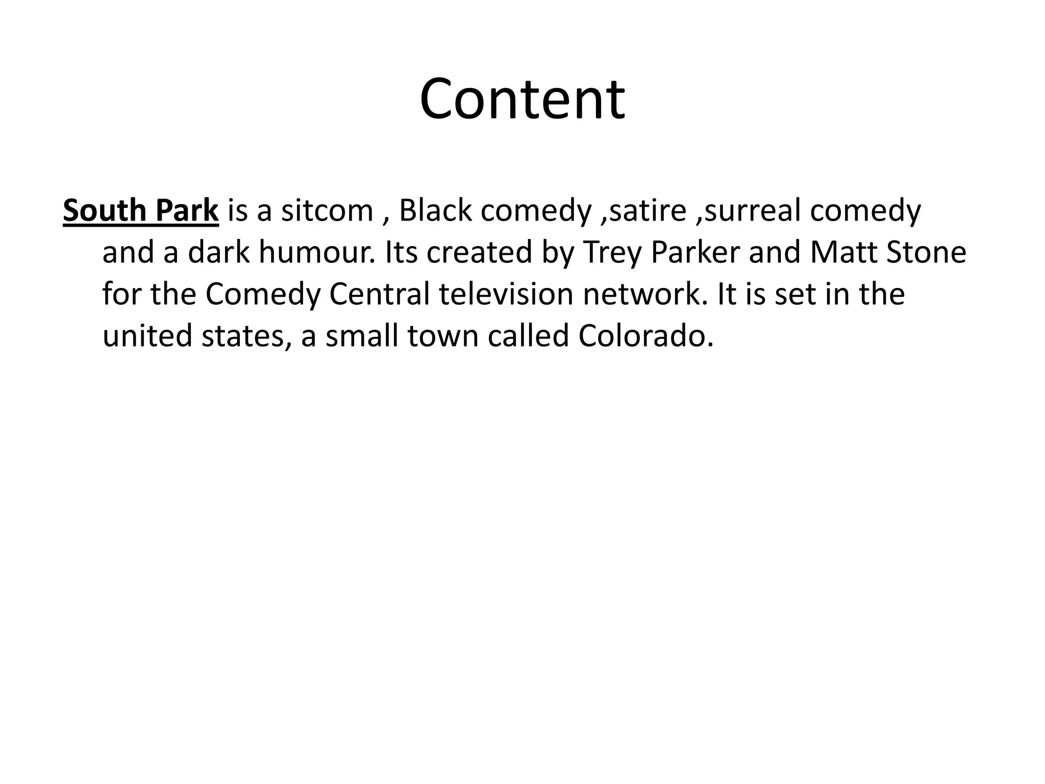 Content
South Park is a sitcom , Black comedy ,satire ,surreal comedy
  and a dark humour. Its created by Trey Parker and Matt Stone
  for the Comedy Central television network. It is set in the
  united states, a small town called Colorado.
 