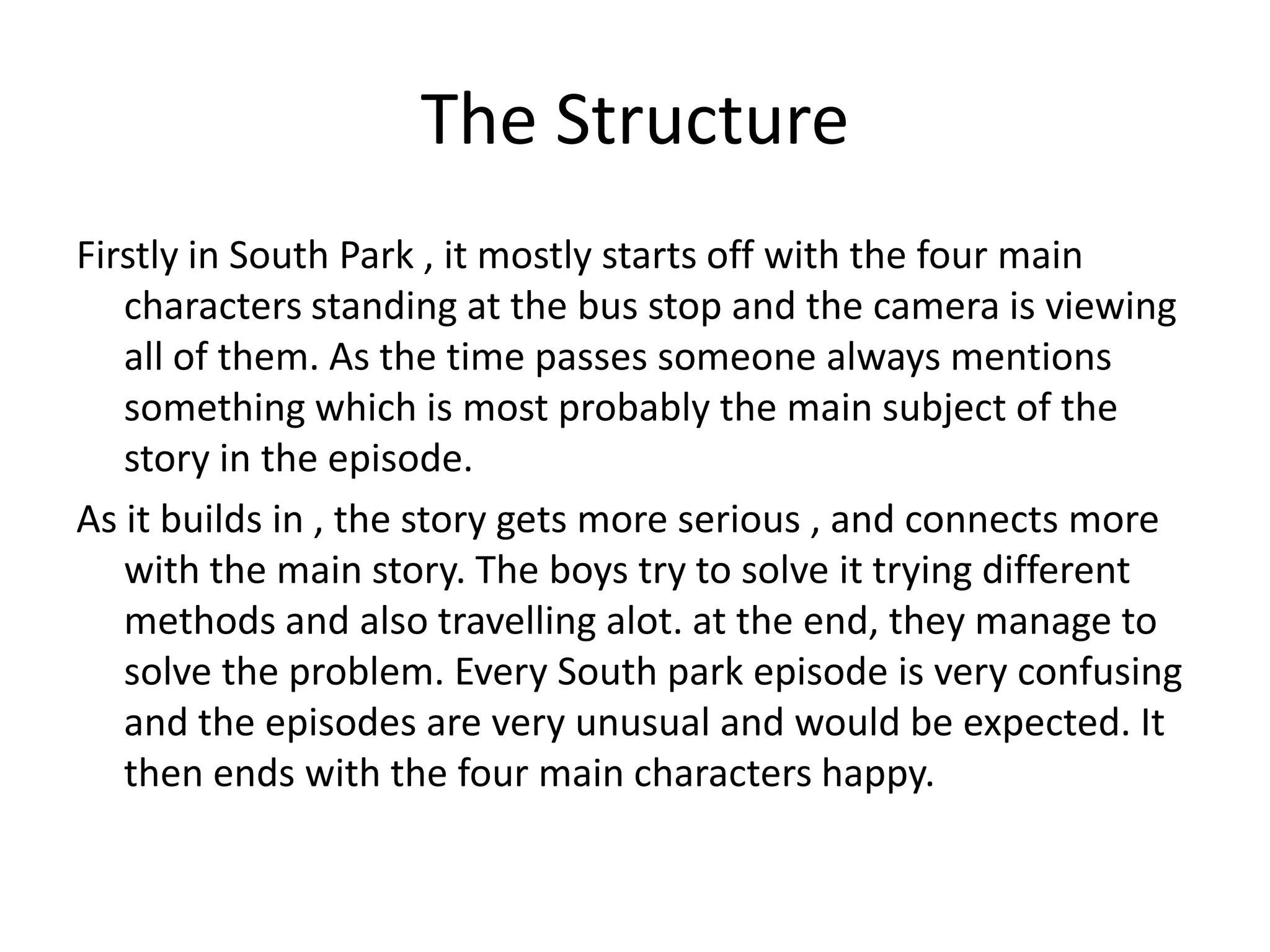 The Structure
Firstly in South Park , it mostly starts off with the four main
   characters standing at the bus stop and the camera is viewing
   all of them. As the time passes someone always mentions
   something which is most probably the main subject of the
   story in the episode.
As it builds in , the story gets more serious , and connects more
   with the main story. The boys try to solve it trying different
   methods and also travelling alot. at the end, they manage to
   solve the problem. Every South park episode is very confusing
   and the episodes are very unusual and would be expected. It
   then ends with the four main characters happy.
 