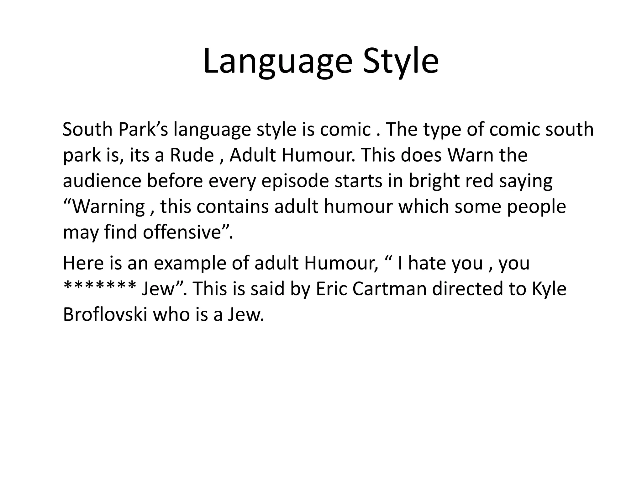 Language Style
South Park’s language style is comic . The type of comic south
park is, its a Rude , Adult Humour. This does Warn the
audience before every episode starts in bright red saying
“Warning , this contains adult humour which some people
may find offensive”.
Here is an example of adult Humour, “ I hate you , you
******* Jew”. This is said by Eric Cartman directed to Kyle
Broflovski who is a Jew.
 